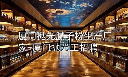 厦门抛光腻子粉生产厂家-厦门抛光工招聘