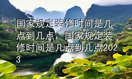 国家规定装修时间是几点到几点，国家规定装修时间是几点到几点2023
