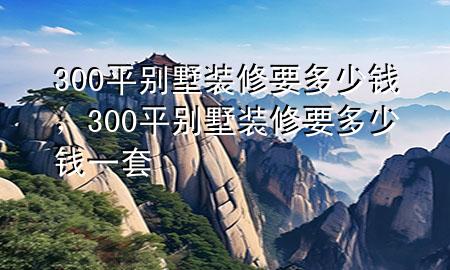 300平别墅装修要多少钱，300平别墅装修要多少钱一套