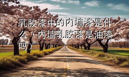 乳胶漆中的内墙漆是什么（内墙乳胶漆是油漆吗）