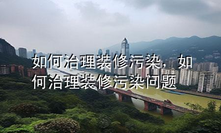 如何治理装修污染，如何治理装修污染问题