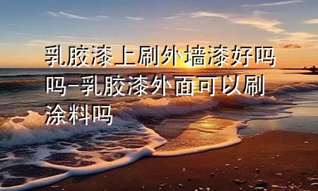 乳胶漆上刷外墙漆好吗吗-乳胶漆外面可以刷涂料吗