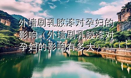 外墙刷乳胶漆对孕妇的影响（外墙刷乳胶漆对孕妇的影响有多大）