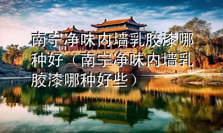 南宁净味内墙乳胶漆哪种好（南宁净味内墙乳胶漆哪种好些）