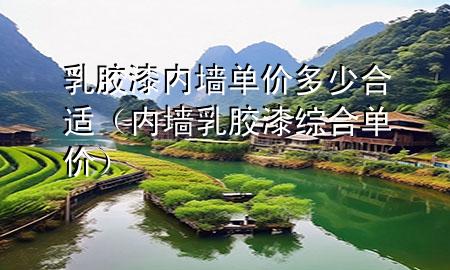 乳胶漆内墙单价多少合适（内墙乳胶漆综合单价）