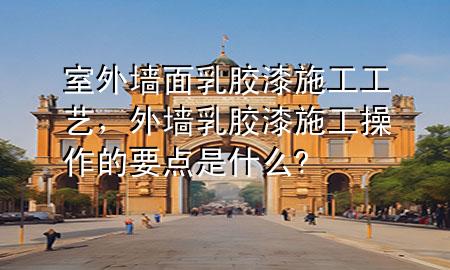 室外墙面乳胶漆施工工艺，外墙乳胶漆施工操作的要点是什么?