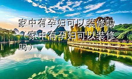 家中有孕妇可以装修吗（家中有孕妇可以装修吗）