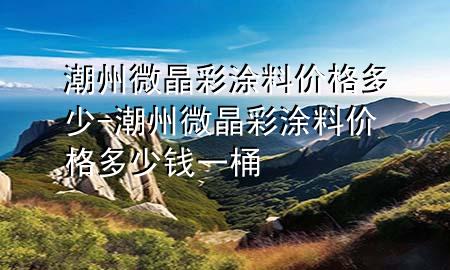 潮州微晶彩涂料价格多少-潮州微晶彩涂料价格多少钱一桶