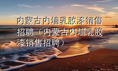 内蒙古内墙乳胶漆销售招聘（内蒙古内墙乳胶漆销售招聘）