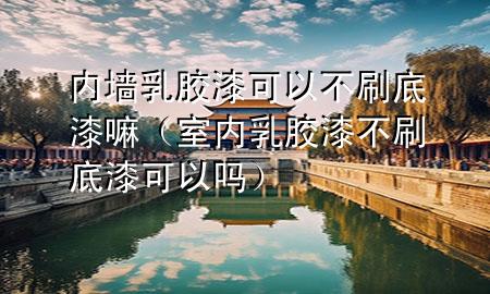 内墙乳胶漆可以不刷底漆嘛（室内乳胶漆不刷底漆可以吗）