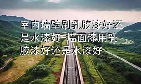室内墙壁刷乳胶漆好还是水漆好-墙面漆用乳胶漆好还是水漆好