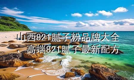 山西821腻子粉品牌大全，高端821腻子最新配方