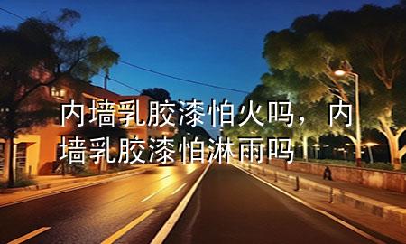 内墙乳胶漆怕火吗，内墙乳胶漆怕淋雨吗