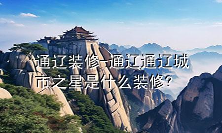 通辽装修-通辽通辽城市之星是什么装修?