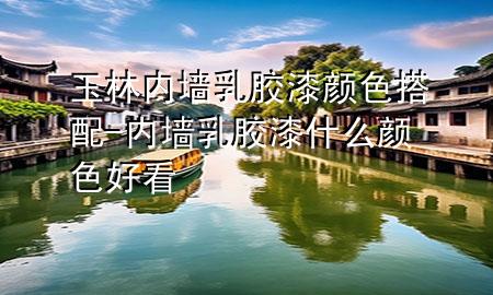 玉林内墙乳胶漆颜色搭配-内墙乳胶漆什么颜色好看