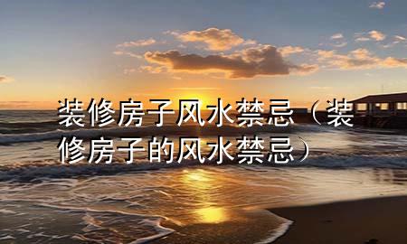 装修房子风水禁忌（装修房子的风水禁忌）