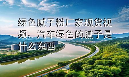 绿色腻子粉厂家现货视频，汽车绿色的腻子是什么东西