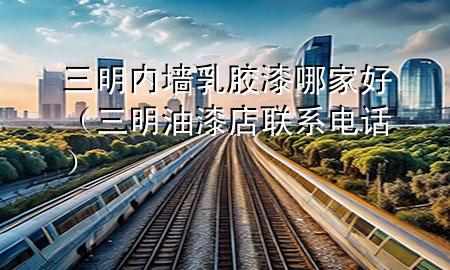 三明内墙乳胶漆哪家好（三明油漆店联系电话）