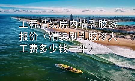 工程精装房内墙乳胶漆报价（精装刷乳胶漆人工费多少钱一平）