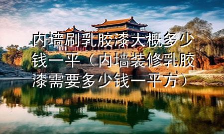 内墙刷乳胶漆大概多少钱一平（内墙装修乳胶漆需要多少钱一平方）