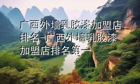 广西外墙乳胶漆加盟店排名-广西外墙乳胶漆加盟店排名第一