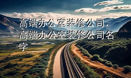 高端办公室装修公司，高端办公室装修公司名字
