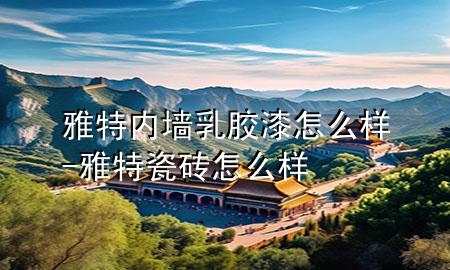 雅特内墙乳胶漆怎么样-雅特瓷砖怎么样