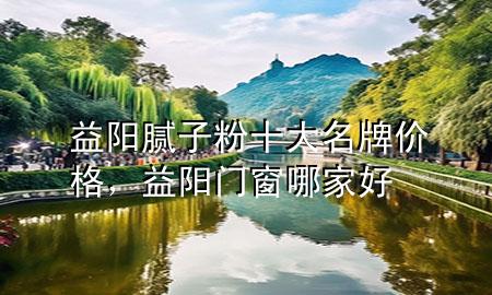 益阳腻子粉十大名牌价格，益阳门窗哪家好