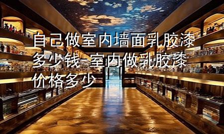 自己做室内墙面乳胶漆多少钱-室内做乳胶漆价格多少