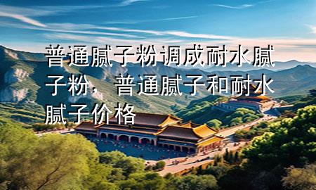 普通腻子粉调成耐水腻子粉，普通腻子和耐水腻子价格