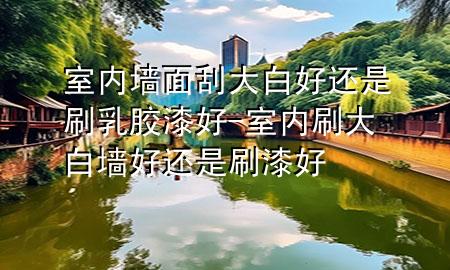 室内墙面刮大白好还是刷乳胶漆好-室内刷大白墙好还是刷漆好