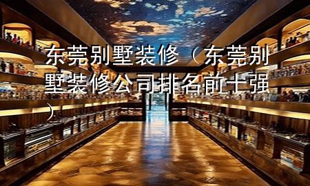 东莞别墅装修（东莞别墅装修公司排名前十强）