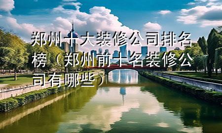 郑州十大装修公司排名榜（郑州前十名装修公司有哪些）