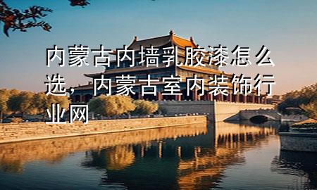 内蒙古内墙乳胶漆怎么选，内蒙古室内装饰行业网