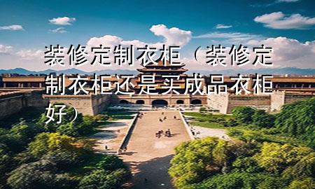 装修定制衣柜（装修定制衣柜还是买成品衣柜好）