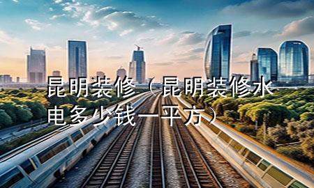 昆明装修（昆明装修水电多少钱一平方）