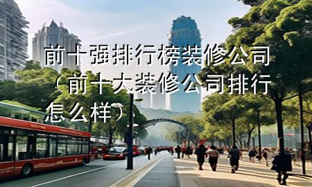 前十强排行榜装修公司（前十大装修公司排行怎么样）