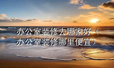 办公室装修去哪家好（办公室装修哪里便宜）