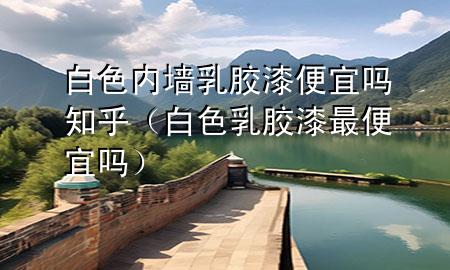 白色内墙乳胶漆便宜吗知乎（白色乳胶漆最便宜吗）