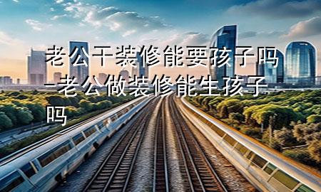 老公干装修能要孩子吗-老公做装修能生孩子吗