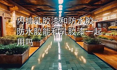 内墙乳胶漆和防水胶-防水胶能和乳胶漆一起用吗