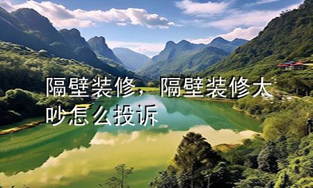 隔壁装修，隔壁装修太吵怎么投诉