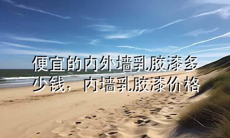 便宜的内外墙乳胶漆多少钱，内墙 乳胶漆 价格