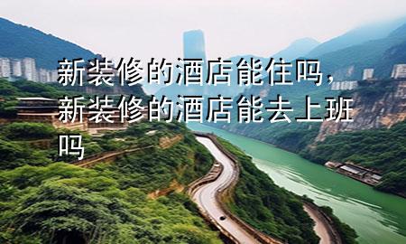 新装修的酒店能住吗，新装修的酒店能去上班吗