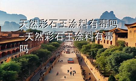 天然彩石王涂料有毒吗-天然彩石王涂料有毒吗