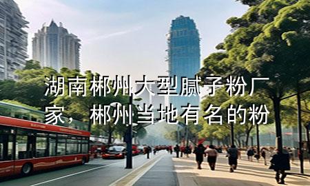 湖南郴州大型腻子粉厂家，郴州当地有名的粉