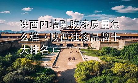 陕西内墙乳胶漆质量怎么样（陕西油漆品牌十大排名）