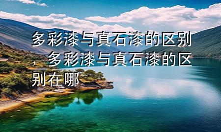 多彩漆与真石漆的区别，多彩漆与真石漆的区别在哪