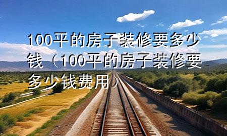 100平的房子装修要多少钱（100平的房子装修要多少钱费用）