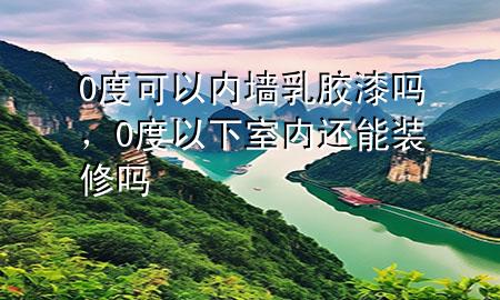 0度可以内墙乳胶漆吗，0度以下室内还能装修吗